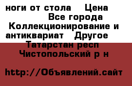 ноги от стола. › Цена ­ 12 000 - Все города Коллекционирование и антиквариат » Другое   . Татарстан респ.,Чистопольский р-н